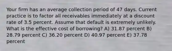 Your firm has an average collection period of 47 days. Current practice is to factor all receivables immediately at a discount rate of 3.5 percent. Assume that default is extremely unlikely. What is the effective cost of borrowing? A) 31.87 percent B) 28.79 percent C) 36.20 percent D) 40.97 percent E) 37.78 percent