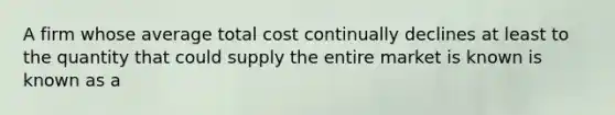 A firm whose average total cost continually declines at least to the quantity that could supply the entire market is known is known as a