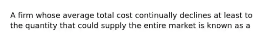 A firm whose average total cost continually declines at least to the quantity that could supply the entire market is known as a