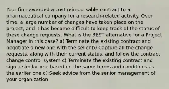 Your firm awarded a cost reimbursable contract to a pharmaceutical company for a research-related activity. Over time, a large number of changes have taken place on the project, and it has become difficult to keep track of the status of these change requests. What is the BEST alternative for a Project Manager in this case? a) Terminate the existing contract and negotiate a new one with the seller b) Capture all the change requests, along with their current status, and follow the contract change control system c) Terminate the existing contract and sign a similar one based on the same terms and conditions as the earlier one d) Seek advice from the senior management of your organization