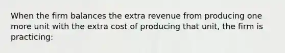 When the firm balances the extra revenue from producing one more unit with the extra cost of producing that unit, the firm is practicing: