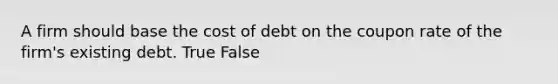 A firm should base the cost of debt on the coupon rate of the firm's existing debt. True False