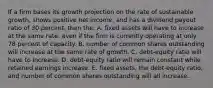 If a firm bases its growth projection on the rate of sustainable growth, shows positive net income, and has a dividend payout ratio of 30 percent, then the: A. fixed assets will have to increase at the same rate, even if the firm is currently operating at only 78 percent of capacity. B. number of common shares outstanding will increase at the same rate of growth. C. debt-equity ratio will have to increase. D. debt-equity ratio will remain constant while retained earnings increase. E. fixed assets, the debt-equity ratio, and number of common shares outstanding will all increase.