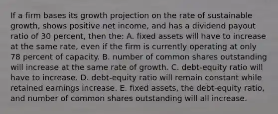 If a firm bases its growth projection on the rate of sustainable growth, shows positive net income, and has a dividend payout ratio of 30 percent, then the: A. fixed assets will have to increase at the same rate, even if the firm is currently operating at only 78 percent of capacity. B. number of common shares outstanding will increase at the same rate of growth. C. debt-equity ratio will have to increase. D. debt-equity ratio will remain constant while retained earnings increase. E. fixed assets, the debt-equity ratio, and number of common shares outstanding will all increase.