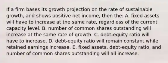 If a firm bases its growth projection on the rate of sustainable growth, and shows positive net income, then the: A. fixed assets will have to increase at the same rate, regardless of the current capacity level. B. number of common shares outstanding will increase at the same rate of growth. C. debt-equity ratio will have to increase. D. debt-equity ratio will remain constant while retained earnings increase. E. fixed assets, debt-equity ratio, and number of common shares outstanding will all increase.