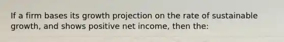 If a firm bases its growth projection on the rate of sustainable growth, and shows positive net income, then the: