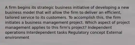 A firm begins its strategic business initiative of developing a new business model that will allow the firm to deliver an efficient, tailored service to its customers. To accomplish this, the firm initiates a business management project. Which aspect of project management applies to this firm's project? Independent operations Interdependent tasks Regulatory concept External environment