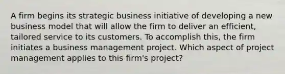 A firm begins its strategic business initiative of developing a new business model that will allow the firm to deliver an efficient, tailored service to its customers. To accomplish this, the firm initiates a business management project. Which aspect of project management applies to this firm's project?