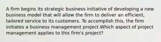 A firm begins its strategic business initiative of developing a new business model that will allow the firm to deliver an efficient, tailored service to its customers. To accomplish this, the firm initiates a business management project.Which aspect of project management applies to this firm's project?