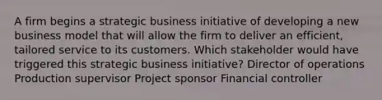 A firm begins a strategic business initiative of developing a new business model that will allow the firm to deliver an efficient, tailored service to its customers. Which stakeholder would have triggered this strategic business initiative? Director of operations Production supervisor Project sponsor Financial controller