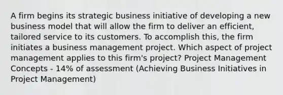 A firm begins its strategic business initiative of developing a new business model that will allow the firm to deliver an efficient, tailored service to its customers. To accomplish this, the firm initiates a business management project. Which aspect of project management applies to this firm's project? Project Management Concepts - 14% of assessment (Achieving Business Initiatives in Project Management)