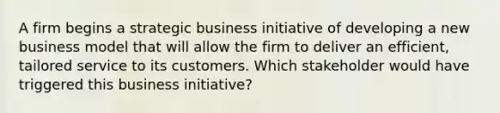 A firm begins a strategic business initiative of developing a new business model that will allow the firm to deliver an efficient, tailored service to its customers. Which stakeholder would have triggered this business initiative?