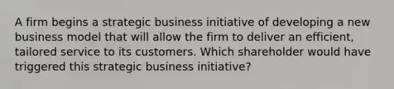 A firm begins a strategic business initiative of developing a new business model that will allow the firm to deliver an efficient, tailored service to its customers. Which shareholder would have triggered this strategic business initiative?