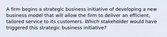 A firm begins a strategic business initiative of developing a new business model that will allow the firm to deliver an efficient, tailored service to its customers. Which stakeholder would have triggered this strategic business initiative?