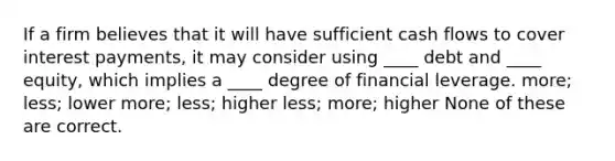 If a firm believes that it will have sufficient cash flows to cover interest payments, it may consider using ____ debt and ____ equity, which implies a ____ degree of financial leverage. more; less; lower more; less; higher less; more; higher None of these are correct.