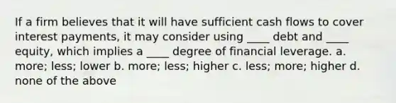 If a firm believes that it will have sufficient cash flows to cover interest payments, it may consider using ____ debt and ____ equity, which implies a ____ degree of financial leverage. a. more; less; lower b. more; less; higher c. less; more; higher d. none of the above