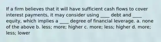 If a firm believes that it will have sufficient cash flows to cover interest payments, it may consider using ____ debt and ____ equity, which implies a ____ degree of financial leverage. a. none of the above b. less; more; higher c. more; less; higher d. more; less; lower