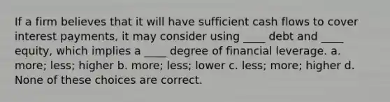 If a firm believes that it will have sufficient cash flows to cover interest payments, it may consider using ____ debt and ____ equity, which implies a ____ degree of financial leverage. a. more; less; higher b. more; less; lower c. less; more; higher d. None of these choices are correct.