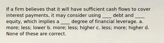 If a firm believes that it will have sufficient cash flows to cover interest payments, it may consider using ____ debt and ____ equity, which implies a ____ degree of financial leverage. a. more; less; lower b. more; less; higher c. less; more; higher d. None of these are correct.