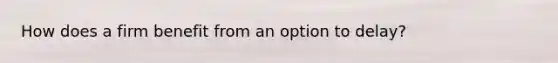 How does a firm benefit from an option to delay?