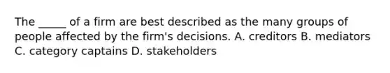 The _____ of a firm are best described as the many groups of people affected by the firm's decisions. A. creditors B. mediators C. category captains D. stakeholders