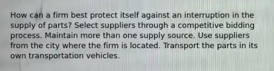 How can a firm best protect itself against an interruption in the supply of parts? Select suppliers through a competitive bidding process. Maintain more than one supply source. Use suppliers from the city where the firm is located. Transport the parts in its own transportation vehicles.