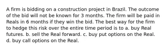 A firm is bidding on a construction project in Brazil. The outcome of the bid will not be known for 3 months. The firm will be paid in Reals in 6 months if they win the bid. The best way for the firm to hedge this risk over the entire time period is to a. buy Real futures. b. sell the Real forward. c. buy put options on the Real. d. buy call options on the Real.