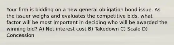 Your firm is bidding on a new general obligation bond issue. As the issuer weighs and evaluates the competitive bids, what factor will be most important in deciding who will be awarded the winning bid? A) Net interest cost B) Takedown C) Scale D) Concession