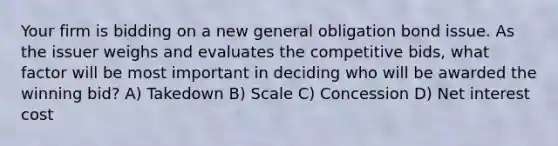 Your firm is bidding on a new general obligation bond issue. As the issuer weighs and evaluates the competitive bids, what factor will be most important in deciding who will be awarded the winning bid? A) Takedown B) Scale C) Concession D) Net interest cost