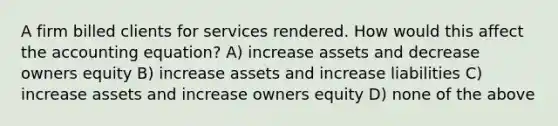 A firm billed clients for services rendered. How would this affect the accounting equation? A) increase assets and decrease owners equity B) increase assets and increase liabilities C) increase assets and increase owners equity D) none of the above