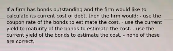 If a firm has bonds outstanding and the firm would like to calculate its current cost of debt, then the firm would: - use the coupon rate of the bonds to estimate the cost. - use the current yield to maturity of the bonds to estimate the cost. - use the current yield of the bonds to estimate the cost. - none of these are correct.