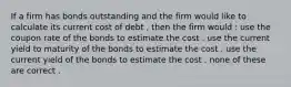 If a firm has bonds outstanding and the firm would like to calculate its current cost of debt , then the firm would : use the coupon rate of the bonds to estimate the cost . use the current yield to maturity of the bonds to estimate the cost . use the current yield of the bonds to estimate the cost . none of these are correct .