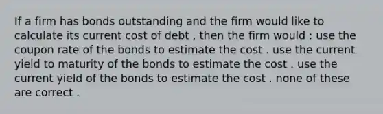 If a firm has bonds outstanding and the firm would like to calculate its current cost of debt , then the firm would : use the coupon rate of the bonds to estimate the cost . use the current yield to maturity of the bonds to estimate the cost . use the current yield of the bonds to estimate the cost . none of these are correct .