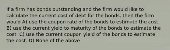 If a firm has bonds outstanding and the firm would like to calculate the current cost of debt for the bonds, then the firm would A) use the coupon rate of the bonds to estimate the cost. B) use the current yield to maturity of the bonds to estimate the cost. C) use the current coupon yield of the bonds to estimate the cost. D) None of the above