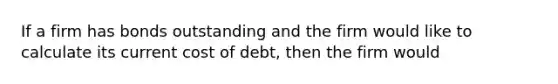 If a firm has bonds outstanding and the firm would like to calculate its current cost of debt, then the firm would