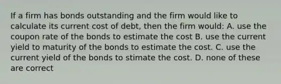 If a firm has bonds outstanding and the firm would like to calculate its current cost of debt, then the firm would: A. use the coupon rate of the bonds to estimate the cost B. use the current yield to maturity of the bonds to estimate the cost. C. use the current yield of the bonds to stimate the cost. D. none of these are correct