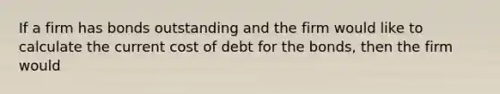 If a firm has bonds outstanding and the firm would like to calculate the current cost of debt for the bonds, then the firm would