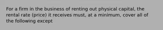 For a firm in the business of renting out physical capital, the rental rate (price) it receives must, at a minimum, cover all of the following except