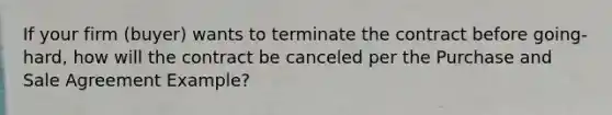 If your firm (buyer) wants to terminate the contract before going-hard, how will the contract be canceled per the Purchase and Sale Agreement Example?