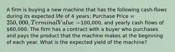 A firm is buying a new machine that has the following cash-flows during its expected life of 4 years: Purchase Price = 250,000, Terminal Value =100,000, and yearly cash flows of 60,000. The firm has a contract with a buyer who purchases and pays the product that the machine makes at the beginning of each year. What is the expected yield of the machine?