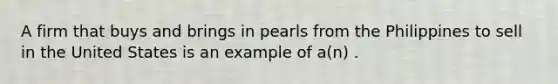 A firm that buys and brings in pearls from the Philippines to sell in the United States is an example of a(n) .