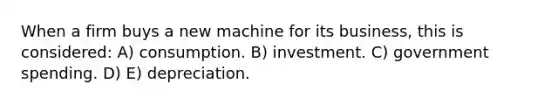 When a firm buys a new machine for its business, this is considered: A) consumption. B) investment. C) government spending. D) E) depreciation.