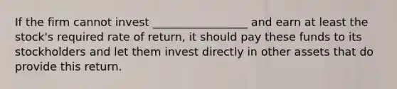 If the firm cannot invest _________________ and earn at least the stock's required rate of return, it should pay these funds to its stockholders and let them invest directly in other assets that do provide this return.