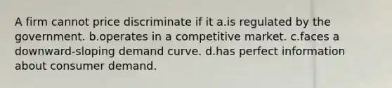 A firm cannot price discriminate if it a.is regulated by the government. b.operates in a competitive market. c.faces a downward-sloping demand curve. d.has perfect information about consumer demand.