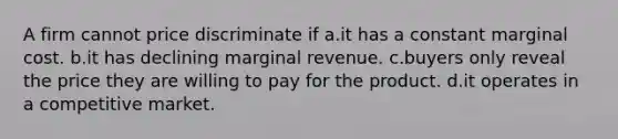 A firm cannot price discriminate if a.it has a constant marginal cost. b.it has declining marginal revenue. c.buyers only reveal the price they are willing to pay for the product. d.it operates in a competitive market.