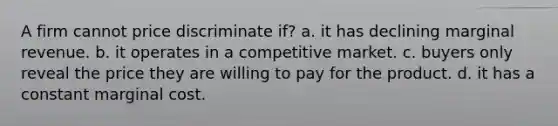 A firm cannot price discriminate if? a. it has declining marginal revenue. b. it operates in a competitive market. c. buyers only reveal the price they are willing to pay for the product. d. it has a constant marginal cost.