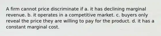 A firm cannot price discriminate if a. it has declining marginal revenue. b. it operates in a competitive market. c. buyers only reveal the price they are willing to pay for the product. d. it has a constant marginal cost.