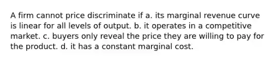 A firm cannot price discriminate if a. its marginal revenue curve is linear for all levels of output. b. it operates in a competitive market. c. buyers only reveal the price they are willing to pay for the product. d. it has a constant marginal cost.