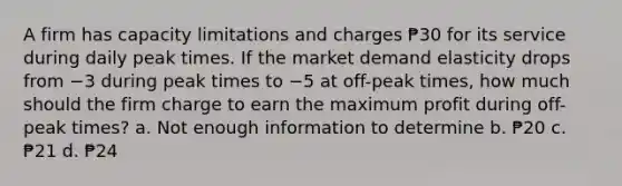 A firm has capacity limitations and charges ₱30 for its service during daily peak times. If the market demand elasticity drops from −3 during peak times to −5 at off-peak times, how much should the firm charge to earn the maximum profit during off-peak times? a. Not enough information to determine b. ₱20 c. ₱21 d. ₱24