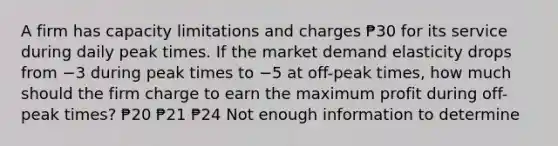 A firm has capacity limitations and charges ₱30 for its service during daily peak times. If the market demand elasticity drops from −3 during peak times to −5 at off-peak times, how much should the firm charge to earn the maximum profit during off-peak times? ₱20 ₱21 ₱24 Not enough information to determine